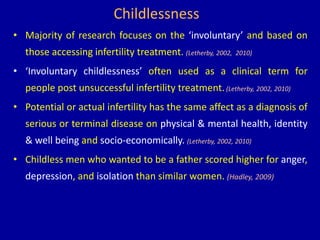 Childlessness
• Majority of research focuses on the ‘involuntary’ and based on
those accessing infertility treatment. (Letherby, 2002, 2010)
• ‘Involuntary childlessness’ often used as a clinical term for
people post unsuccessful infertility treatment.(Letherby, 2002, 2010)
• Potential or actual infertility has the same affect as a diagnosis of
serious or terminal disease on physical & mental health, identity
& well being and socio-economically. (Letherby, 2002, 2010)
• Childless men who wanted to be a father scored higher for anger,
depression, and isolation than similar women. (Hadley, 2009)
 