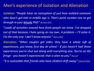 Men’s experience of Isolation and Alienation
Isolation: “People have no conception of just how isolated someone
who hasn't got kids in middle age is. That's point number one to get
through in your bloody PhD.” Russell (55)
“Loads of activities around here from people we knew. I’ve dropped
out of that because I hate going on my own. A problem – I’ll solve it.
I’m the only one. I don’t know anyone.” Harry (64)
Alienation: “When couples get older, they have a whole raft of
experiences, you know, first day at school - if you haven't had those
experiences you're shut out along with everything else. You're on the
fringe - you haven't experienced: that is alien to you.” Russell
“It is noticeable that friends who have children drift away.” Edward (60)
 