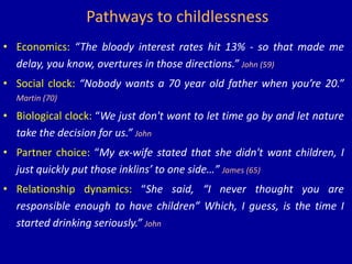 Pathways to childlessness
• Economics: “The bloody interest rates hit 13% - so that made me
delay, you know, overtures in those directions.” John (59)
• Social clock: “Nobody wants a 70 year old father when you’re 20.”
Martin (70)
• Biological clock: “We just don't want to let time go by and let nature
take the decision for us.” John
• Partner choice: “My ex-wife stated that she didn't want children, I
just quickly put those inklins’ to one side…” James (65)
• Relationship dynamics: “She said, “I never thought you are
responsible enough to have children” Which, I guess, is the time I
started drinking seriously.” John
 