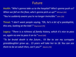Future
Health: “Who's gonna take us to the hospital? Who's gonna push us?
When we fall on the floor, who's gonna pick us up?” Michael (63)
“You're suddenly aware you're no longer invincible.” John (59)
Threat: “I don’t want people saying, “Oh, he’s a bit of a paedophile,
this one, looking at the kids”.” Raymond (70)
Legacy: “There is a richness of family history, which it’s nice to pass
on, again no one to pass it on to.” David (60)
“To be brutal death is the future… I’d like to see my surrogate
granddaughter grow up… 15 years will take her to 18. You can see
them to be an adult then, can’t you?” Martin (70)
 