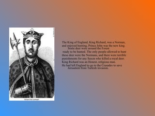 The King of England, King Richard, was a Norman,  and enjoyed hunting, Prince John was the new king. Some deer were around the Forest ready to be hunted. The only people allowed to hunt  these deer were the Normans, and there were terrible punishments for any Saxon who killed a royal deer. King Richard was an Honest, religious man.  He had left England to go to the Crusades to save Jerusalem from Turkish invasion.  
