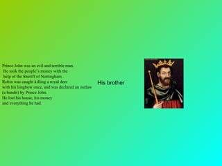 Prince John was an evil and terrible man. He took the people’s money with the help of the Sheriff of Nottingham .  Robin was caught killing a royal deer  with his longbow once, and was declared an outlaw  (a bandit) by Prince John.  He lost his house, his money  and everything he had.   His brother 