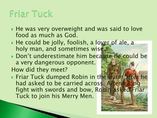  He was very overweight and was said to love
  food as much as God.
 He could be jolly, foolish, a lover of ale, a
  holy man, and sometimes wise.
 Don’t underestimate him because he could be
  a very dangerous opponent.
How did they meet?
 Friar Tuck dumped Robin in the water after he
  had asked to be carried across. After a long
  fight with swords and bow, Robin asked Friar
  Tuck to join his Merry Men.
 