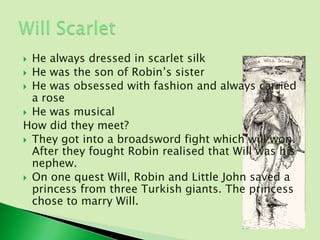  He always dressed in scarlet silk
 He was the son of Robin’s sister
 He was obsessed with fashion and always carried
  a rose
 He was musical
How did they meet?
 They got into a broadsword fight which will won.
  After they fought Robin realised that Will was his
  nephew.
 On one quest Will, Robin and Little John saved a
  princess from three Turkish giants. The princess
  chose to marry Will.
 
