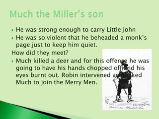  He was strong enough to carry Little John
 He was so violent that he beheaded a monk’s
  page just to keep him quiet.
How did they meet?
 Much killed a deer and for this offence he was
  going to have his hands chopped off and his
  eyes burnt out. Robin intervened and asked
  Much to join the Merry Men.
 