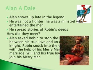  Alan shows up late in the legend
 He was not a fighter, he was a minstrel who
  entertained the men.
 He spread stories of Robin’s deeds
How did they meet?
 Alan asked Robin to stop the marriage
  between his true love and an old cruel rich
  knight. Robin snuck into the ceremony and
  with the help of his Merry Men, prevented the
  marriage. Will and his true love marry and
  join his Merry Men.
 