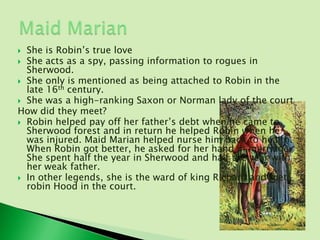  She is Robin’s true love
 She acts as a spy, passing information to rogues in
  Sherwood.
 She only is mentioned as being attached to Robin in the
  late 16th century.
 She was a high-ranking Saxon or Norman lady of the court
How did they meet?
 Robin helped pay off her father’s debt when he came to
  Sherwood forest and in return he helped Robin when he
  was injured. Maid Marian helped nurse him back to health.
  When Robin got better, he asked for her hand in marriage.
  She spent half the year in Sherwood and half the year with
  her weak father.
 In other legends, she is the ward of king Richard and met
  robin Hood in the court.
 