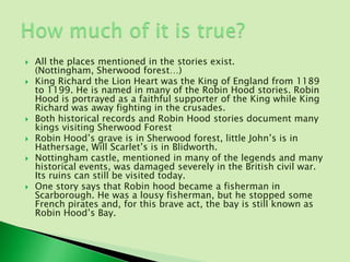    All the places mentioned in the stories exist.
    (Nottingham, Sherwood forest…)
   King Richard the Lion Heart was the King of England from 1189
    to 1199. He is named in many of the Robin Hood stories. Robin
    Hood is portrayed as a faithful supporter of the King while King
    Richard was away fighting in the crusades.
   Both historical records and Robin Hood stories document many
    kings visiting Sherwood Forest
   Robin Hood’s grave is in Sherwood forest, little John’s is in
    Hathersage, Will Scarlet’s is in Blidworth.
   Nottingham castle, mentioned in many of the legends and many
    historical events, was damaged severely in the British civil war.
    Its ruins can still be visited today.
   One story says that Robin hood became a fisherman in
    Scarborough. He was a lousy fisherman, but he stopped some
    French pirates and, for this brave act, the bay is still known as
    Robin Hood’s Bay.
 
