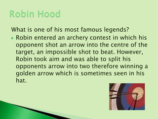 What is one of his most famous legends?
 Robin entered an archery contest in which his
  opponent shot an arrow into the centre of the
  target, an impossible shot to beat. However,
  Robin took aim and was able to split his
  opponents arrow into two therefore winning a
  golden arrow which is sometimes seen in his
  hat.
 