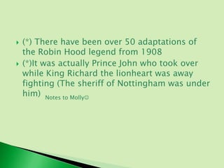    (*) There have been over 50 adaptations of
    the Robin Hood legend from 1908
   (*)It was actually Prince John who took over
    while King Richard the lionheart was away
    fighting (The sheriff of Nottingham was under
    him) Notes to Molly
 