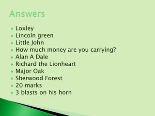    Loxley
   Lincoln green
   Little John
   How much money are you carrying?
   Alan A Dale
   Richard the Lionheart
   Major Oak
   Sherwood Forest
   20 marks
   3 blasts on his horn
 