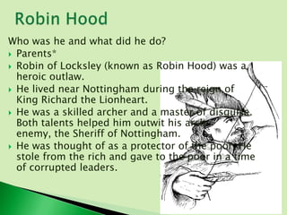 Who was he and what did he do?
 Parents*
 Robin of Locksley (known as Robin Hood) was a
  heroic outlaw.
 He lived near Nottingham during the reign of
  King Richard the Lionheart.
 He was a skilled archer and a master of disguise.
  Both talents helped him outwit his arch
  enemy, the Sheriff of Nottingham.
 He was thought of as a protector of the poor. He
  stole from the rich and gave to the poor in a time
  of corrupted leaders.
 