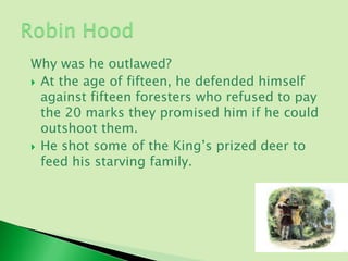 Why was he outlawed?
 At the age of fifteen, he defended himself
  against fifteen foresters who refused to pay
  the 20 marks they promised him if he could
  outshoot them.
 He shot some of the King’s prized deer to
  feed his starving family.
 