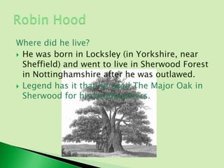 Where did he live?
 He was born in Locksley (in Yorkshire, near
  Sheffield) and went to live in Sherwood Forest
  in Nottinghamshire after he was outlawed.
 Legend has it that he used The Major Oak in
  Sherwood for his headquarters.
 