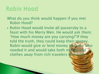 What do you think would happen if you met
  Robin Hood?
 Robin Hood would invite all passersby to a
  feast with his Merry Men. He would ask them;
  “How much money are you carrying?”If they
  told the truth, they could keep their money.
  Robin would give or lend money to those who
  needed it and would take both money and
  clothes away from rich travelers who lied.
 