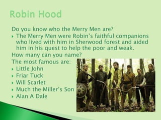 Do you know who the Merry Men are?
 The Merry Men were Robin’s faithful companions
  who lived with him in Sherwood forest and aided
  him in his quest to help the poor and weak.
How many can you name?
The most famous are:
 Little John
 Friar Tuck
 Will Scarlet
 Much the Miller’s Son
 Alan A Dale
 
