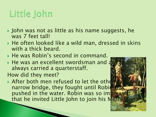  John was not as little as his name suggests, he
  was 7 feet tall!
 He often looked like a wild man, dressed in skins
  with a thick beard.
 He was Robin’s second in command.
 He was an excellent swordsman and archer and
  always carried a quarterstaff.
How did they meet?
 After both men refused to let the other pass on a
  narrow bridge, they fought until Robin was
  pushed in the water. Robin was so impressed
  that he invited Little John to join his Merry Men.
 