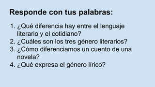 Responde con tus palabras:
1. ¿Qué diferencia hay entre el lenguaje
literario y el cotidiano?
2. ¿Cuáles son los tres género literarios?
3. ¿Cómo diferenciamos un cuento de una
novela?
4. ¿Qué expresa el género lírico?
 