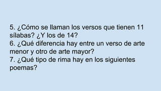 5. ¿Cómo se llaman los versos que tienen 11
sílabas? ¿Y los de 14?
6. ¿Qué diferencia hay entre un verso de arte
menor y otro de arte mayor?
7. ¿Qué tipo de rima hay en los siguientes
poemas?
 