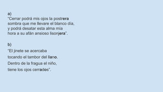 a)
“Cerrar podrá mis ojos la postrera
sombra que me llevare el blanco día,
y podrá desatar esta alma mía
hora a su afán ansioso lisonjera”.
b)
“El jinete se acercaba
tocando el tambor del llano.
Dentro de la fragua el niño,
tiene los ojos cerrados”.
 