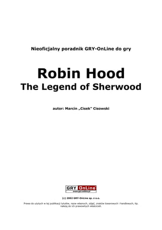 Nieoficjalny poradnik GRY-OnLine do gry




           Robin Hood
The Legend of Sherwood

                         autor: Marcin „Cisek” Cisowski




                                 (c) 2002 GRY-OnLine sp. z o.o.

Prawa do użytych w tej publikacji tytułów, nazw własnych, zdjęć, znaków towarowych i handlowych, itp.
                                 należą do ich prawowitych właścicieli.
 