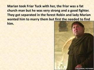 Marian took Friar Tuck with her, the friar was a fat
church man but he was very strong and a good fighter.
They got separated in the forest Robin and lady Marian
wanted him to marry them but first the needed to find
him.
 