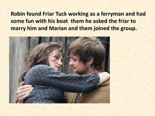 Robin found Friar Tuck working as a ferryman and had
some fun with his boat them he asked the friar to
marry him and Marian and them joined the group.
 