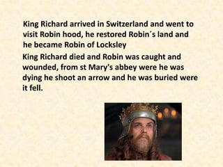 King Richard arrived in Switzerland and went to
visit Robin hood, he restored Robin´s land and
he became Robin of Locksley
King Richard died and Robin was caught and
wounded, from st Mary's abbey were he was
dying he shoot an arrow and he was buried were
it fell.
 