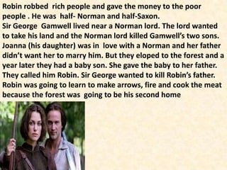 Robin robbed rich people and gave the money to the poor
people . He was half- Norman and half-Saxon.
Sir George Gamwell lived near a Norman lord. The lord wanted
to take his land and the Norman lord killed Gamwell’s two sons.
Joanna (his daughter) was in love with a Norman and her father
didn’t want her to marry him. But they eloped to the forest and a
year later they had a baby son. She gave the baby to her father.
They called him Robin. Sir George wanted to kill Robin’s father.
Robin was going to learn to make arrows, fire and cook the meat
because the forest was going to be his second home
 
