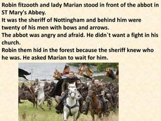 Robin fitzooth and lady Marian stood in front of the abbot in
ST Mary's Abbey.
It was the sheriff of Nottingham and behind him were
twenty of his men with bows and arrows.
The abbot was angry and afraid. He didn`t want a fight in his
church.
Robin them hid in the forest because the sheriff knew who
he was. He asked Marian to wait for him.
 