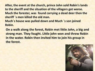 After, the event at the church, prince John sold Robin's lands
to the sheriff and the situation of the villagers got worse.
Much the forester, was found carrying a dead deer then the
sheriff ´s men killed the old man.
Much´s house was pulled down and Much ´s son joined
Robin.
 On a walk along the forest, Robin met little John, a big and
 strong man. They fought. Little john won and threw Robin
 in the water. Robin then invited him to join his group in
 the forest.
 