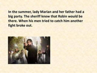 In the summer, lady Marian and her father had a
big party. The sheriff knew that Robin would be
there. When his men tried to catch him another
fight broke out.
 