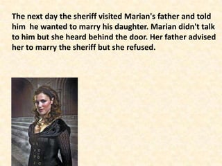 The next day the sheriff visited Marian's father and told
him he wanted to marry his daughter. Marian didn't talk
to him but she heard behind the door. Her father advised
her to marry the sheriff but she refused.
 