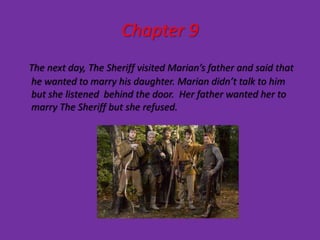 Chapter 9
The next day, The Sheriff visited Marian’s father and said that
he wanted to marry his daughter. Marian didn’t talk to him
but she listened behind the door. Her father wanted her to
marry The Sheriff but she refused.
 