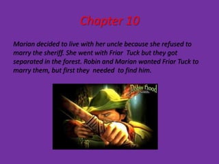 Chapter 10
Marian decided to live with her uncle because she refused to
marry the sheriff. She went with Friar Tuck but they got
separated in the forest. Robin and Marian wanted Friar Tuck to
marry them, but first they needed to find him.
 