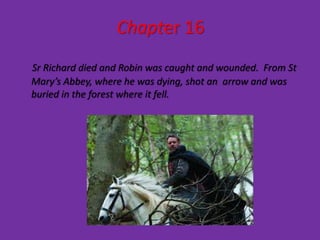 Chapter 16
Sr Richard died and Robin was caught and wounded. From St
Mary’s Abbey, where he was dying, shot an arrow and was
buried in the forest where it fell.
 