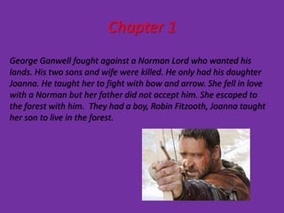 Chapter 1
George Ganwell fought against a Norman Lord who wanted his
lands. His two sons and wife were killed. He only had his daughter
Joanna. He taught her to fight with bow and arrow. She fell in love
with a Norman but her father did not accept him. She escaped to
the forest with him. They had a boy, Robin Fitzooth, Joanna taught
her son to live in the forest.
 