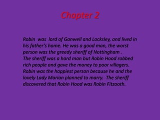 Chapter 2

Robin was lord of Ganwell and Locksley, and lived in
his father’s home. He was a good man, the worst
person was the greedy sheriff of Nottingham .
The sheriff was a hard man but Robin Hood robbed
rich people and gave the money to poor villagers.
Robin was the happiest person because he and the
lovely Lady Marian planned to marry. The sheriff
discovered that Robin Hood was Robin Fitzooth.
 
