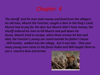 Chapter 4
The sheriff and his men took money and food from the villagers.
An old man, Munch the Forester, caught a deer in the King's Land.
Munch had to pay for the deer but Munch didn’t have money, the
sheriff ordered his men to kill Munch and pull down his
house, Munch tried to escape, when three arrows hit him and
died, the Forester's young son stood outside his father's house
, Will Scarlet, walked into the village, but it was late . That year
many young men came to the forest Robin and Will taught them to
use a sword a bow and arrow.
 