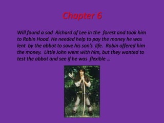 Chapter 6
Will found a sad Richard of Lee in the forest and took him
to Robin Hood. He needed help to pay the money he was
lent by the abbot to save his son’s life. Robin offered him
the money. Little John went with him, but they wanted to
test the abbot and see if he was flexible …
 
