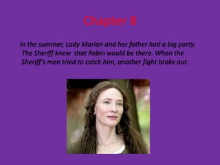 Chapter 8
In the summer, Lady Marian and her father had a big party.
 The Sheriff knew that Robin would be there. When the
 Sheriff’s men tried to catch him, another fight broke out.
 