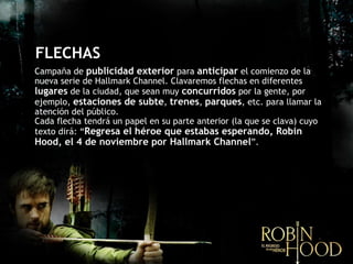 FLECHAS Campaña de  publicidad exterior  para  anticipar  el comienzo de la nueva serie de Hallmark Channel. Clavaremos flechas en diferentes  lugares  de la ciudad, que sean muy  concurridos  por la gente, por ejemplo,  estaciones de subte ,   trenes ,  parques , etc. para llamar la atención del público.  Cada flecha tendrá un papel en su parte anterior (la que se clava) cuyo texto dir á : “ Regresa el héroe que estabas esperando, Robin Hood, el 4 de noviembre por Hallmark Channel ”. 