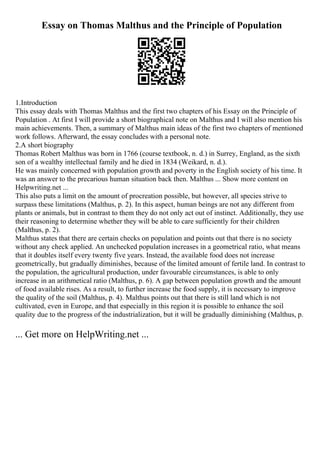 Essay on Thomas Malthus and the Principle of Population
1.Introduction
This essay deals with Thomas Malthus and the first two chapters of his Essay on the Principle of
Population . At first I will provide a short biographical note on Malthus and I will also mention his
main achievements. Then, a summary of Malthus main ideas of the first two chapters of mentioned
work follows. Afterward, the essay concludes with a personal note.
2.A short biography
Thomas Robert Malthus was born in 1766 (course textbook, n. d.) in Surrey, England, as the sixth
son of a wealthy intellectual family and he died in 1834 (Weikard, n. d.).
He was mainly concerned with population growth and poverty in the English society of his time. It
was an answer to the precarious human situation back then. Malthus ... Show more content on
Helpwriting.net ...
This also puts a limit on the amount of procreation possible, but however, all species strive to
surpass these limitations (Malthus, p. 2). In this aspect, human beings are not any different from
plants or animals, but in contrast to them they do not only act out of instinct. Additionally, they use
their reasoning to determine whether they will be able to care sufficiently for their children
(Malthus, p. 2).
Malthus states that there are certain checks on population and points out that there is no society
without any check applied. An unchecked population increases in a geometrical ratio, what means
that it doubles itself every twenty five years. Instead, the available food does not increase
geometrically, but gradually diminishes, because of the limited amount of fertile land. In contrast to
the population, the agricultural production, under favourable circumstances, is able to only
increase in an arithmetical ratio (Malthus, p. 6). A gap between population growth and the amount
of food available rises. As a result, to further increase the food supply, it is necessary to improve
the quality of the soil (Malthus, p. 4). Malthus points out that there is still land which is not
cultivated, even in Europe, and that especially in this region it is possible to enhance the soil
quality due to the progress of the industrialization, but it will be gradually diminishing (Malthus, p.
... Get more on HelpWriting.net ...
 