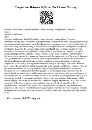 Comparison Between Different Pre License Nursing...
Compare and Contrast Two Different Pre License Nursing Undergraduate Programs
Name:
Institution Affiliation:
Date:
Compare and Contrast Two Different Pre License Nursing Undergraduate Programs
Healthcare sector plays a critical role as noted in many societies in the world. Both governments and
non governmental organizations have placed enormous resources to improve access and quality of
healthcare. They have also equally invested in health care providers, and nursing is no exemption.
Institutions, thus, train the various professionals in the health care sector and have to develop
curriculum. They ensure that graduates from the different institutions are competent enough to
address the requirements and duties related to their ... Show more content on Helpwriting.net ...
All students also have to have a personal interview with the representatives of the school of nursing.
Also, provide health clearance documents from recognized health care institutions that ascertain
that the applicants are physically and mentally competent to pursue the nursing profession.
Progression to the clinical nursing courses at the University is also subject to scrutiny. Students
have to meet the set technical standards as outlined in the student s handbook of Nursing. There are
pre requisite standards set at every level and stage of learning that students have to meet the
minimum set score and results before they progress to the advanced levels. It ensures that the
admitted students stay of course and focus on most students tend to relax after their early years. It
also ensures that the students work harder as most of the common units taught in the early stages of
learning are limited. It encourages and enables them to start specialization and mastering of the
content required for the professional service (Solbrekke, Heggen Engebretsen, 2014). If a student
encounters difficulties in learning and practicing, one can only be subjected from the set
regulations and standards if they produce an evaluation from a recognized physician or nurse
practitioner. The courses offered in the nursing curriculum from the University originates from the
philosophy of nursing that includes assessment, planning, evaluating, analyzing and implementing
of the
... Get more on HelpWriting.net ...
 