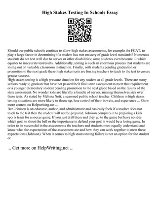 High Stakes Testing In Schools Essay
Should our public schools continue to allow high stakes assessments, for example the FCAT, to
play a large factor in determining if a student has met mastery of grade level standards? Numerous
students do not test well due to nerves or other disabilities; some students even become ill which
equates to inaccurate testresults. Additionally, testing is such an enormous process that students are
losing out on valuable classroom instruction. Finally, with students pending graduation or
promotion to the next grade these high stakes tests are forcing teachers to teach to the test to ensure
greater success.
High stakes testing is a high pressure situation for any student at all grade levels. There are many
seniors ready to graduate but have not passed their final state assessment to meet that requirement
or a younger elementary student pending promotion to the next grade based on the results of the
state assessment. No wonder kids are literally a bundle of nerves, making themselves sick over
these tests. As stated by Melissa Nott, a seasoned public school teacher, Children in high stakes
testing situations are more likely to throw up, lose control of their bowels, and experience ... Show
more content on Helpwriting.net ...
Ben Johnson is an educator, author, and administrator and basically feels if a teacher does not
teach to the test then the student will not be prepared. Johnson compares it to preparing a kids
sports team for a soccer game. If you just drill them and they go to the game but have no idea
which goal to shoot the ball or the importance to defend your goal it would be a losing game. In
order to be successful in the assessments the teachers and students must equally understand and
know what the expectations of the assessment are and how they can work together to meet these
expectations (Johnson). When it comes to high states testing failure is not an option for the student
or
... Get more on HelpWriting.net ...
 
