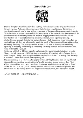 Disney Fair Use
The first thing that should be done before anything else in this case, is the proper definition of
fair use. Merriam Webster s defines fair use as the following: a legal doctrine that portions of
copyrighted materials may be used without permission of the copyright owner provided the use is
fair and reasonable, does not substantially impair the value of the materials, and does not curtail the
profits reasonably expected by the owner. The U.S. Copyrightoffice states that these are the
activities that can be claimed as fair use: criticism, comment, news reporting, teaching,
scholarship, and research. So to further analyze fair use, I shall share some observations. Fair use
can be claimed if it does not substantially impair the worth of the movies used in the video, or lose
any money for disney. The strategy can also be used if it is used in the context of criticizing,
reporting, or providing commentary on something. Teaching, research, and scholarship are also
forms protected by copyright.
So first we will look at if Disney s profits are harmed, let s take a look at what disney is worth:
Disney currently has about 1.61 billion shares outstanding. With a share price of around $94 per
share, that puts Disney s market capitalization at roughly $150 billion. The Motley Fool. Looking
at evidence ... Show more content on Helpwriting.net ...
The case summary is, as follows: A biographer of Richard Wright quoted from six unpublished
letters and ten unpublished journal entries by Wright. Important factors: No more than 1% of
Wright s unpublished letters were copied and the purpose was informational. (Wright v. Warner
Books, Inc., 953 F.2d 731 (2d Cir. 1991).) Stanford. The court saw that since the purpose was
educational, and the damage done to the original work unsubstantial, that the use was indeed,
... Get more on HelpWriting.net ...
 