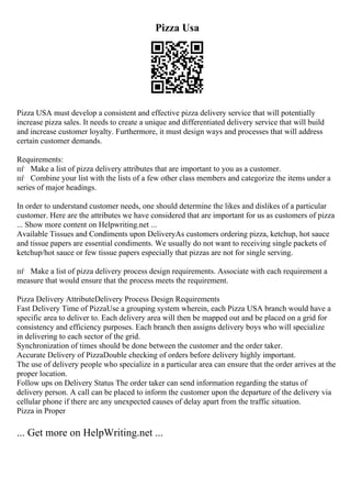 Pizza Usa
Pizza USA must develop a consistent and effective pizza delivery service that will potentially
increase pizza sales. It needs to create a unique and differentiated delivery service that will build
and increase customer loyalty. Furthermore, it must design ways and processes that will address
certain customer demands.
Requirements:
пѓ Make a list of pizza delivery attributes that are important to you as a customer.
пѓ Combine your list with the lists of a few other class members and categorize the items under a
series of major headings.
In order to understand customer needs, one should determine the likes and dislikes of a particular
customer. Here are the attributes we have considered that are important for us as customers of pizza
... Show more content on Helpwriting.net ...
Available Tissues and Condiments upon DeliveryAs customers ordering pizza, ketchup, hot sauce
and tissue papers are essential condiments. We usually do not want to receiving single packets of
ketchup/hot sauce or few tissue papers especially that pizzas are not for single serving.
пѓ Make a list of pizza delivery process design requirements. Associate with each requirement a
measure that would ensure that the process meets the requirement.
Pizza Delivery AttributeDelivery Process Design Requirements
Fast Delivery Time of PizzaUse a grouping system wherein, each Pizza USA branch would have a
specific area to deliver to. Each delivery area will then be mapped out and be placed on a grid for
consistency and efficiency purposes. Each branch then assigns delivery boys who will specialize
in delivering to each sector of the grid.
Synchronization of times should be done between the customer and the order taker.
Accurate Delivery of PizzaDouble checking of orders before delivery highly important.
The use of delivery people who specialize in a particular area can ensure that the order arrives at the
proper location.
Follow ups on Delivery Status The order taker can send information regarding the status of
delivery person. A call can be placed to inform the customer upon the departure of the delivery via
cellular phone if there are any unexpected causes of delay apart from the traffic situation.
Pizza in Proper
... Get more on HelpWriting.net ...
 