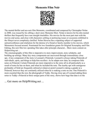Memento Film Noir
The mental thriller and neo noir film Memento, coordinated and composed by Christopher Nolan
in 2000, was roused by his sibling s short story Memento Mori. Nolan is known for his dim mental
thrillers that frequently have non straight timetables. His movies for the most part start with the
movies end scene, and close with characters settling or portraying issues or occasions exhibited in
the filmyet never completely clarified. Nolan likewise has a repeating subject of supported
untrustworthiness and retaliation for the demise of a friend or family member in his movies, which
Mementois focused around. Nominated for two foundation grants for Original Screenplay and Film
Editing, this noir film low spending film takes after principle character... Show more content on
Helpwriting.net ...
The cinematography of this film is imperative to story improvement, story solidarity, and
building up settings. Many key story components are uncovered through extraordinary close
ups. A key component of the story is Leonard s Polariods. Leonard is always taking Polaroids of
individuals, spots, and things to help him recollect. As he adapts new data, he composes little
notes on Polaroid. Certain Polaroids are more imperative to the story all in all particularly as a
result of notes he has on them, and when he included the note. The nearby ups with outrageous
profundity of field are frequently utilized at whatever point Leonard is taking a gander at a
Polaroid, however they are constantly utilized when he is making a note on one. One Polaroid is
more essential than the rest, the photograph of Teddy. Having close ups of Leonard adding three
notes to Teddy s Polaroid at three unique parts of the story, shows how huge that data is to the
... Get more on HelpWriting.net ...
 