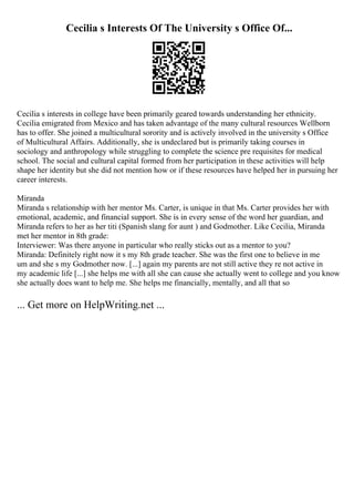 Cecilia s Interests Of The University s Office Of...
Cecilia s interests in college have been primarily geared towards understanding her ethnicity.
Cecilia emigrated from Mexico and has taken advantage of the many cultural resources Wellborn
has to offer. She joined a multicultural sorority and is actively involved in the university s Office
of Multicultural Affairs. Additionally, she is undeclared but is primarily taking courses in
sociology and anthropology while struggling to complete the science pre requisites for medical
school. The social and cultural capital formed from her participation in these activities will help
shape her identity but she did not mention how or if these resources have helped her in pursuing her
career interests.
Miranda
Miranda s relationship with her mentor Ms. Carter, is unique in that Ms. Carter provides her with
emotional, academic, and financial support. She is in every sense of the word her guardian, and
Miranda refers to her as her titi (Spanish slang for aunt ) and Godmother. Like Cecilia, Miranda
met her mentor in 8th grade:
Interviewer: Was there anyone in particular who really sticks out as a mentor to you?
Miranda: Definitely right now it s my 8th grade teacher. She was the first one to believe in me
um and she s my Godmother now. [...] again my parents are not still active they re not active in
my academic life [...] she helps me with all she can cause she actually went to college and you know
she actually does want to help me. She helps me financially, mentally, and all that so
... Get more on HelpWriting.net ...
 