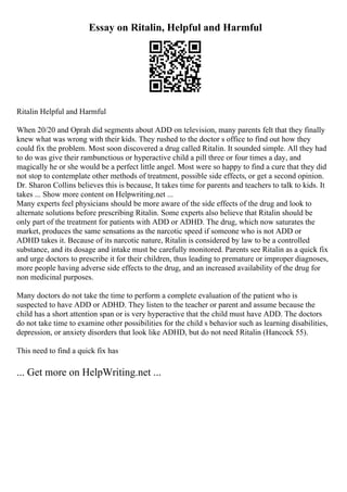 Essay on Ritalin, Helpful and Harmful
Ritalin Helpful and Harmful
When 20/20 and Oprah did segments about ADD on television, many parents felt that they finally
knew what was wrong with their kids. They rushed to the doctor s office to find out how they
could fix the problem. Most soon discovered a drug called Ritalin. It sounded simple. All they had
to do was give their rambunctious or hyperactive child a pill three or four times a day, and
magically he or she would be a perfect little angel. Most were so happy to find a cure that they did
not stop to contemplate other methods of treatment, possible side effects, or get a second opinion.
Dr. Sharon Collins believes this is because, It takes time for parents and teachers to talk to kids. It
takes ... Show more content on Helpwriting.net ...
Many experts feel physicians should be more aware of the side effects of the drug and look to
alternate solutions before prescribing Ritalin. Some experts also believe that Ritalin should be
only part of the treatment for patients with ADD or ADHD. The drug, which now saturates the
market, produces the same sensations as the narcotic speed if someone who is not ADD or
ADHD takes it. Because of its narcotic nature, Ritalin is considered by law to be a controlled
substance, and its dosage and intake must be carefully monitored. Parents see Ritalin as a quick fix
and urge doctors to prescribe it for their children, thus leading to premature or improper diagnoses,
more people having adverse side effects to the drug, and an increased availability of the drug for
non medicinal purposes.
Many doctors do not take the time to perform a complete evaluation of the patient who is
suspected to have ADD or ADHD. They listen to the teacher or parent and assume because the
child has a short attention span or is very hyperactive that the child must have ADD. The doctors
do not take time to examine other possibilities for the child s behavior such as learning disabilities,
depression, or anxiety disorders that look like ADHD, but do not need Ritalin (Hancock 55).
This need to find a quick fix has
... Get more on HelpWriting.net ...
 